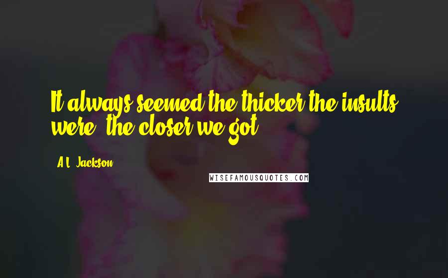 A.L. Jackson Quotes: It always seemed the thicker the insults were, the closer we got.