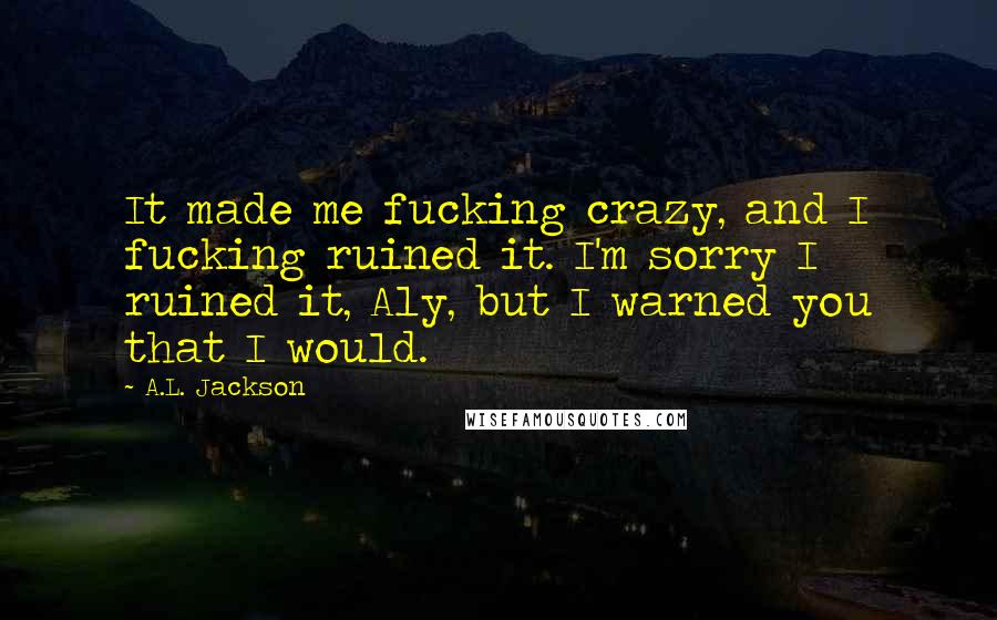 A.L. Jackson Quotes: It made me fucking crazy, and I fucking ruined it. I'm sorry I ruined it, Aly, but I warned you that I would.