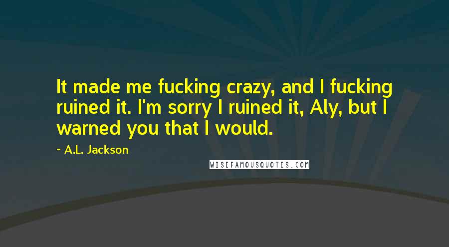 A.L. Jackson Quotes: It made me fucking crazy, and I fucking ruined it. I'm sorry I ruined it, Aly, but I warned you that I would.