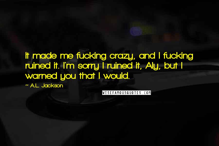 A.L. Jackson Quotes: It made me fucking crazy, and I fucking ruined it. I'm sorry I ruined it, Aly, but I warned you that I would.