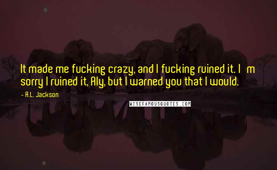 A.L. Jackson Quotes: It made me fucking crazy, and I fucking ruined it. I'm sorry I ruined it, Aly, but I warned you that I would.