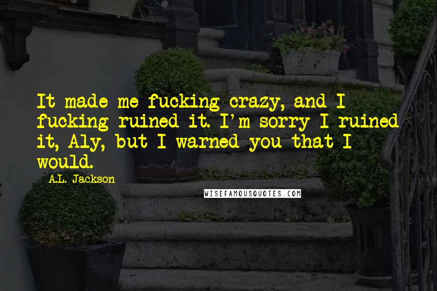 A.L. Jackson Quotes: It made me fucking crazy, and I fucking ruined it. I'm sorry I ruined it, Aly, but I warned you that I would.