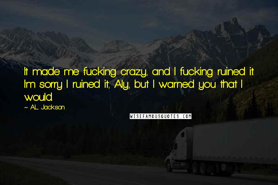 A.L. Jackson Quotes: It made me fucking crazy, and I fucking ruined it. I'm sorry I ruined it, Aly, but I warned you that I would.