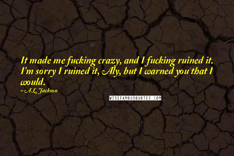 A.L. Jackson Quotes: It made me fucking crazy, and I fucking ruined it. I'm sorry I ruined it, Aly, but I warned you that I would.