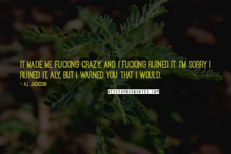 A.L. Jackson Quotes: It made me fucking crazy, and I fucking ruined it. I'm sorry I ruined it, Aly, but I warned you that I would.