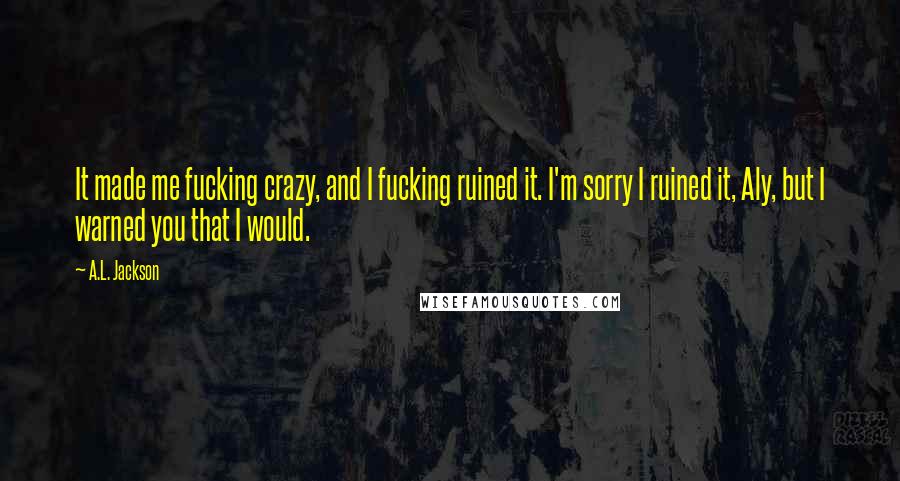 A.L. Jackson Quotes: It made me fucking crazy, and I fucking ruined it. I'm sorry I ruined it, Aly, but I warned you that I would.