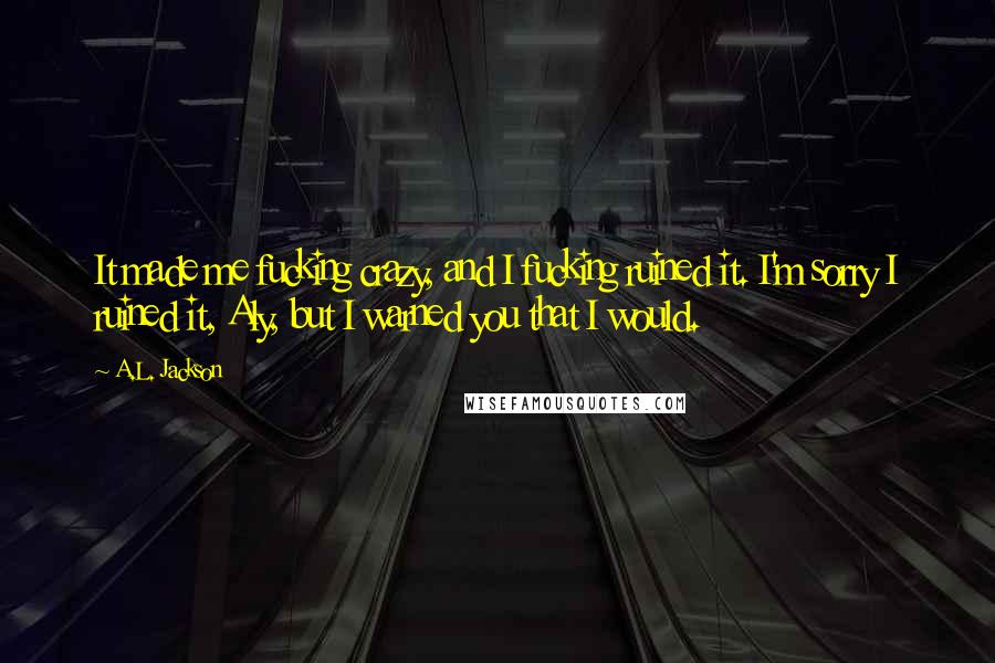 A.L. Jackson Quotes: It made me fucking crazy, and I fucking ruined it. I'm sorry I ruined it, Aly, but I warned you that I would.
