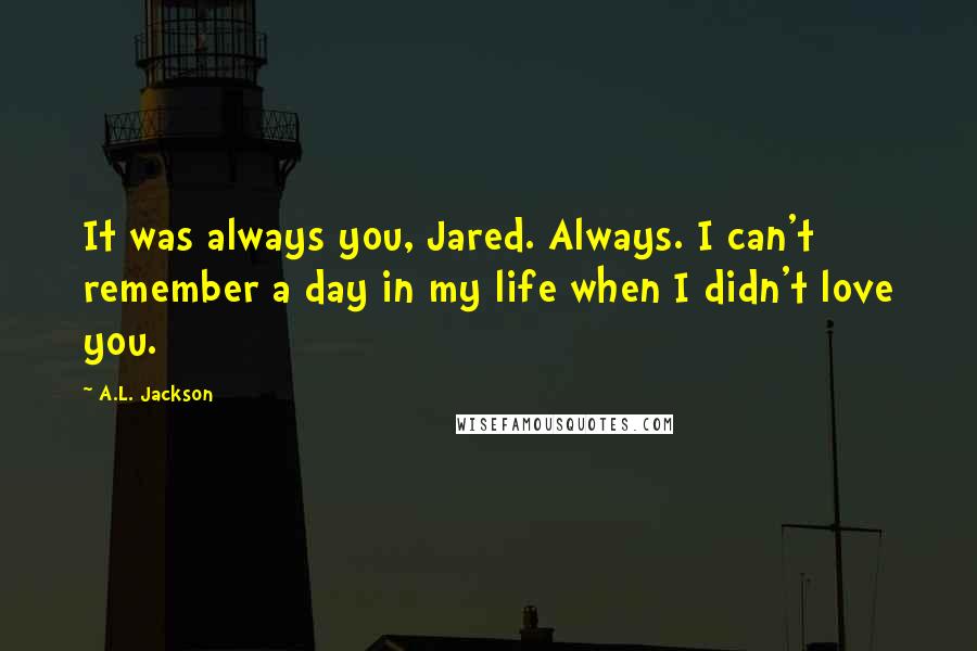 A.L. Jackson Quotes: It was always you, Jared. Always. I can't remember a day in my life when I didn't love you.