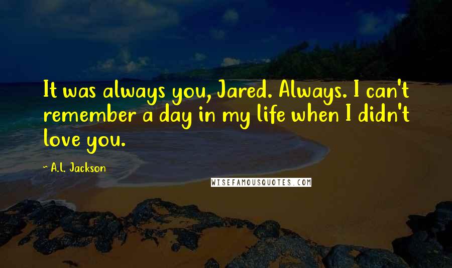 A.L. Jackson Quotes: It was always you, Jared. Always. I can't remember a day in my life when I didn't love you.