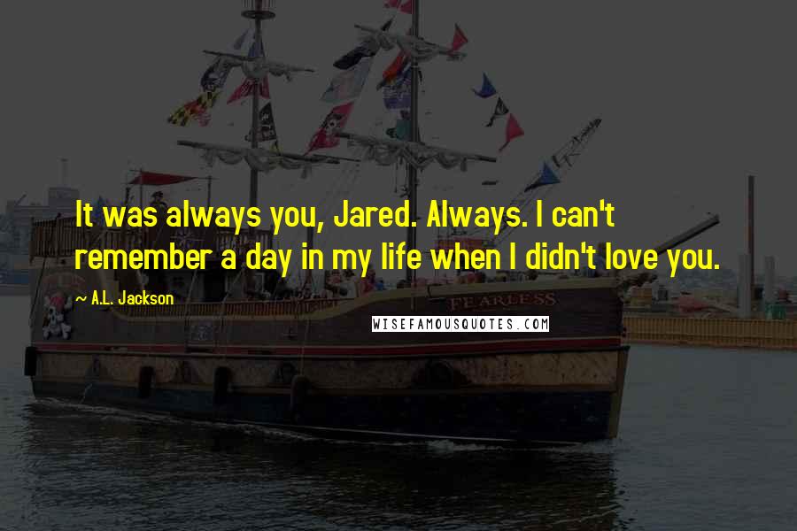 A.L. Jackson Quotes: It was always you, Jared. Always. I can't remember a day in my life when I didn't love you.