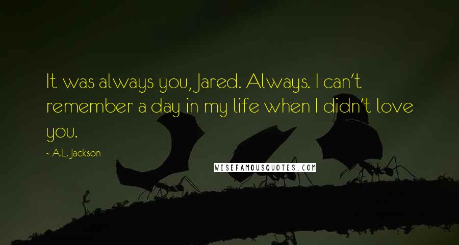 A.L. Jackson Quotes: It was always you, Jared. Always. I can't remember a day in my life when I didn't love you.