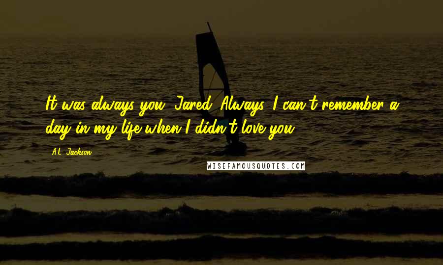 A.L. Jackson Quotes: It was always you, Jared. Always. I can't remember a day in my life when I didn't love you.