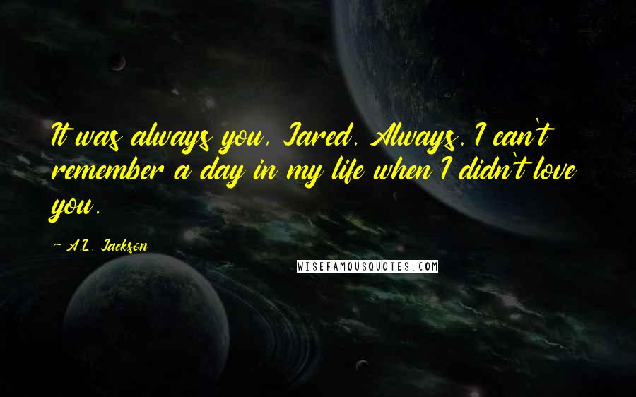 A.L. Jackson Quotes: It was always you, Jared. Always. I can't remember a day in my life when I didn't love you.