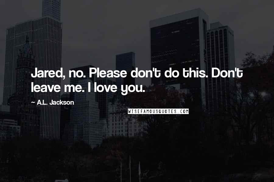 A.L. Jackson Quotes: Jared, no. Please don't do this. Don't leave me. I love you.