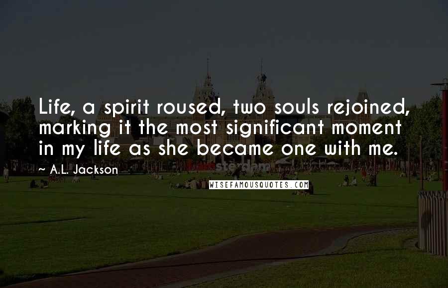 A.L. Jackson Quotes: Life, a spirit roused, two souls rejoined, marking it the most significant moment in my life as she became one with me.