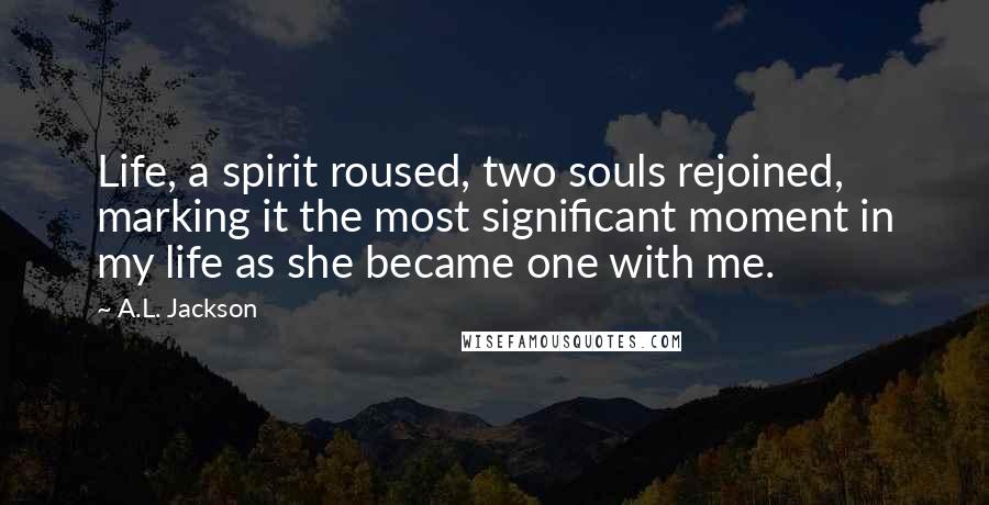 A.L. Jackson Quotes: Life, a spirit roused, two souls rejoined, marking it the most significant moment in my life as she became one with me.