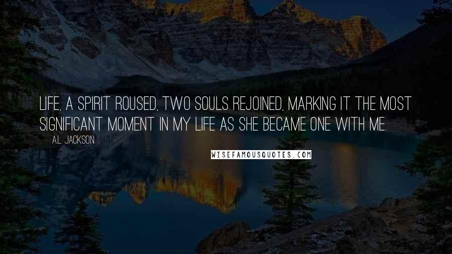 A.L. Jackson Quotes: Life, a spirit roused, two souls rejoined, marking it the most significant moment in my life as she became one with me.