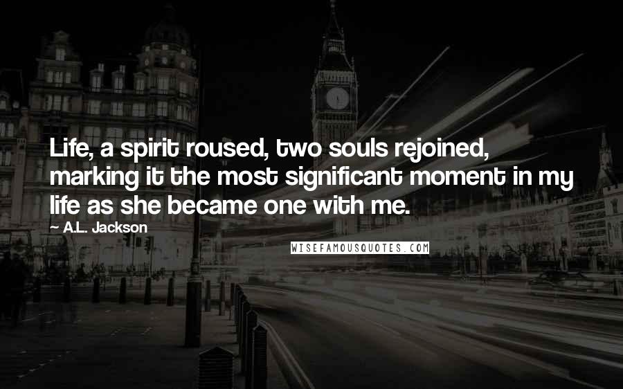 A.L. Jackson Quotes: Life, a spirit roused, two souls rejoined, marking it the most significant moment in my life as she became one with me.
