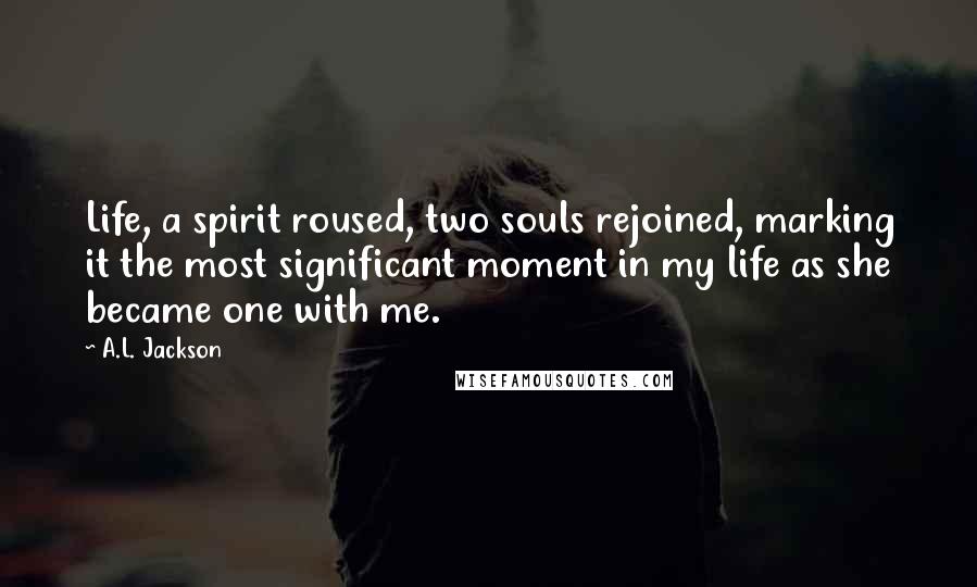 A.L. Jackson Quotes: Life, a spirit roused, two souls rejoined, marking it the most significant moment in my life as she became one with me.