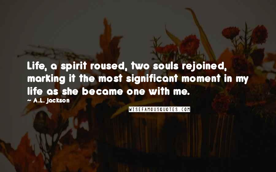 A.L. Jackson Quotes: Life, a spirit roused, two souls rejoined, marking it the most significant moment in my life as she became one with me.