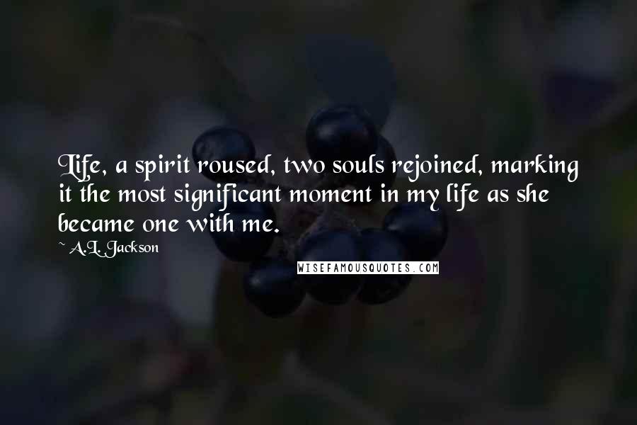 A.L. Jackson Quotes: Life, a spirit roused, two souls rejoined, marking it the most significant moment in my life as she became one with me.