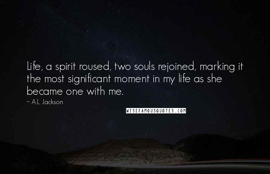 A.L. Jackson Quotes: Life, a spirit roused, two souls rejoined, marking it the most significant moment in my life as she became one with me.