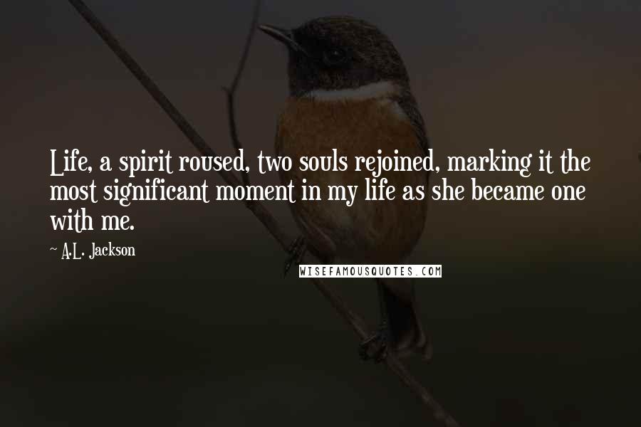 A.L. Jackson Quotes: Life, a spirit roused, two souls rejoined, marking it the most significant moment in my life as she became one with me.