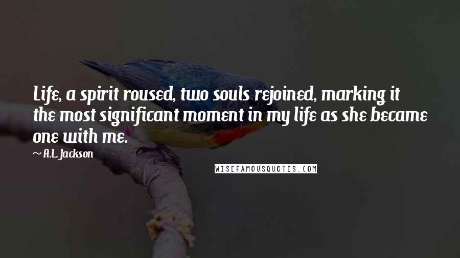 A.L. Jackson Quotes: Life, a spirit roused, two souls rejoined, marking it the most significant moment in my life as she became one with me.