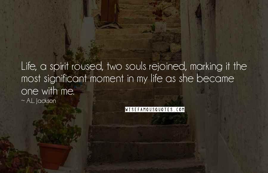 A.L. Jackson Quotes: Life, a spirit roused, two souls rejoined, marking it the most significant moment in my life as she became one with me.