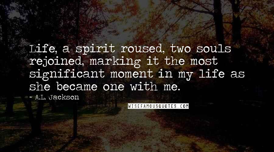 A.L. Jackson Quotes: Life, a spirit roused, two souls rejoined, marking it the most significant moment in my life as she became one with me.