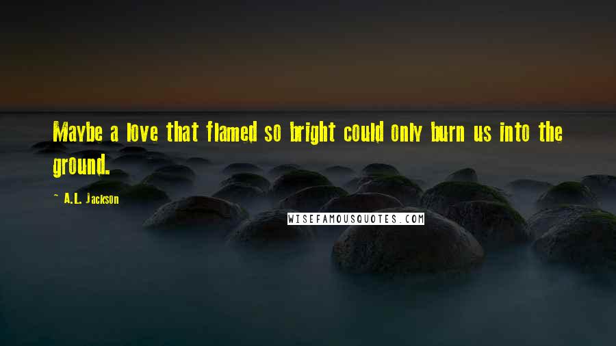A.L. Jackson Quotes: Maybe a love that flamed so bright could only burn us into the ground.