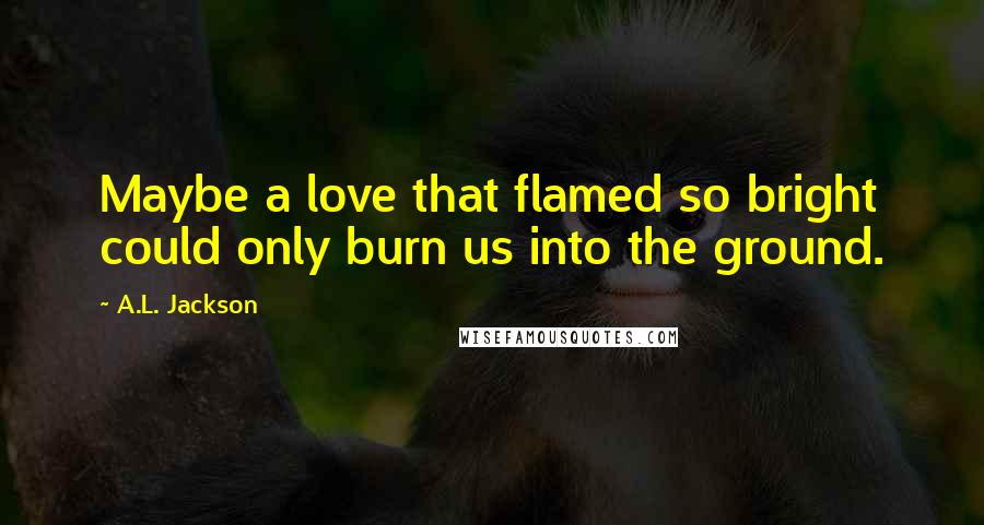 A.L. Jackson Quotes: Maybe a love that flamed so bright could only burn us into the ground.
