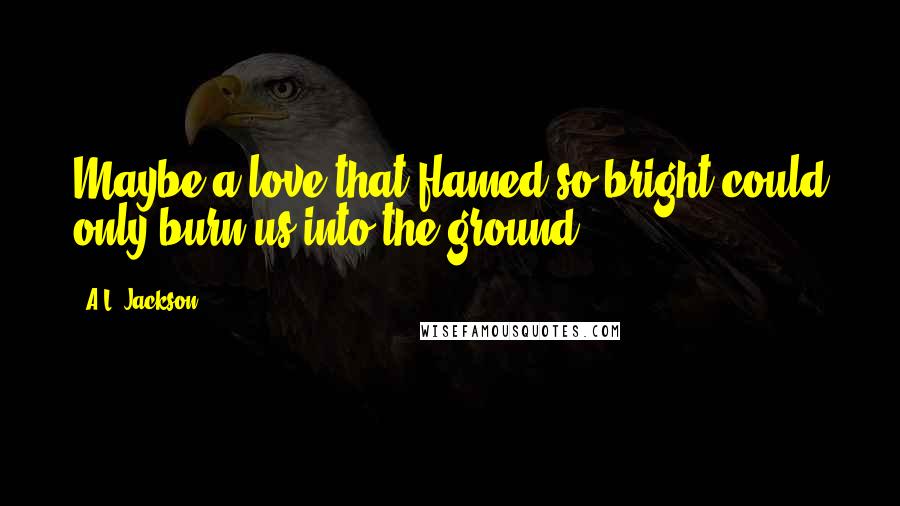 A.L. Jackson Quotes: Maybe a love that flamed so bright could only burn us into the ground.