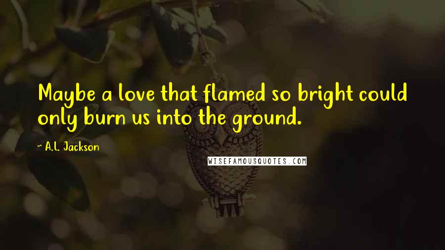 A.L. Jackson Quotes: Maybe a love that flamed so bright could only burn us into the ground.