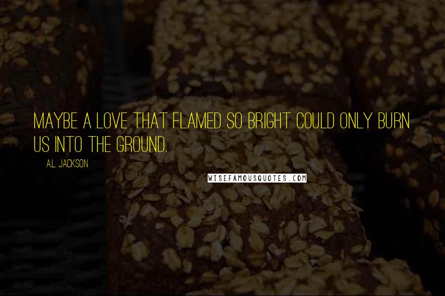 A.L. Jackson Quotes: Maybe a love that flamed so bright could only burn us into the ground.