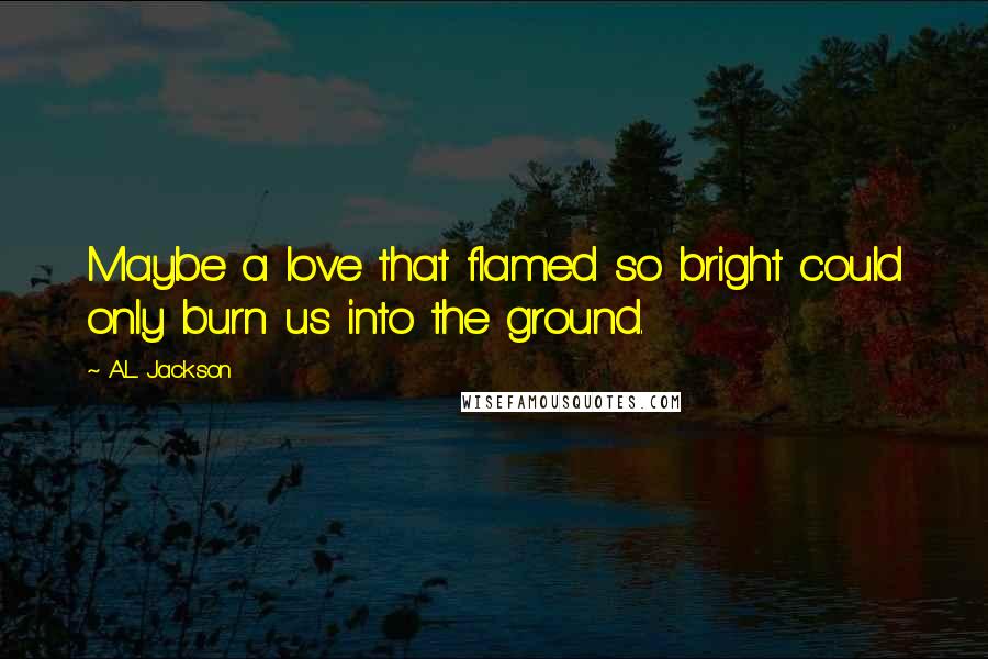 A.L. Jackson Quotes: Maybe a love that flamed so bright could only burn us into the ground.