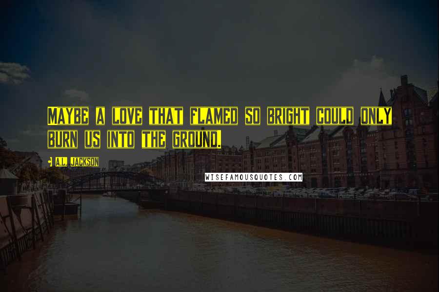 A.L. Jackson Quotes: Maybe a love that flamed so bright could only burn us into the ground.