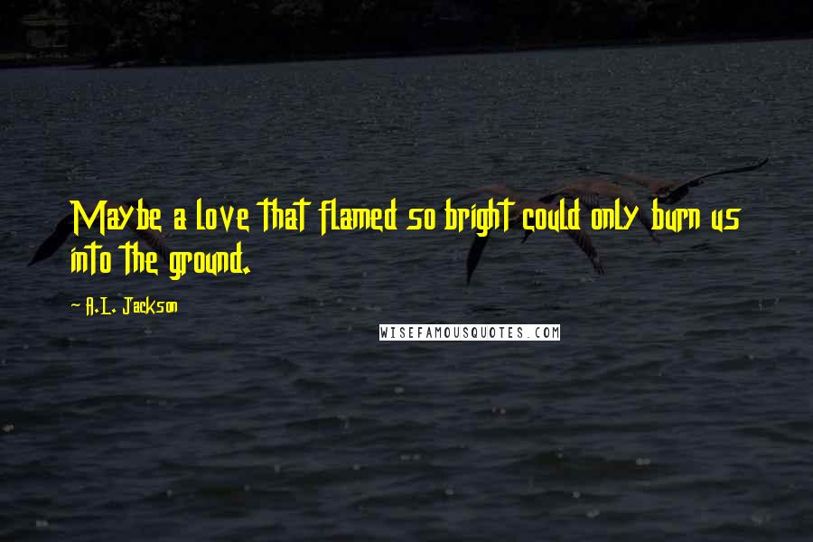 A.L. Jackson Quotes: Maybe a love that flamed so bright could only burn us into the ground.
