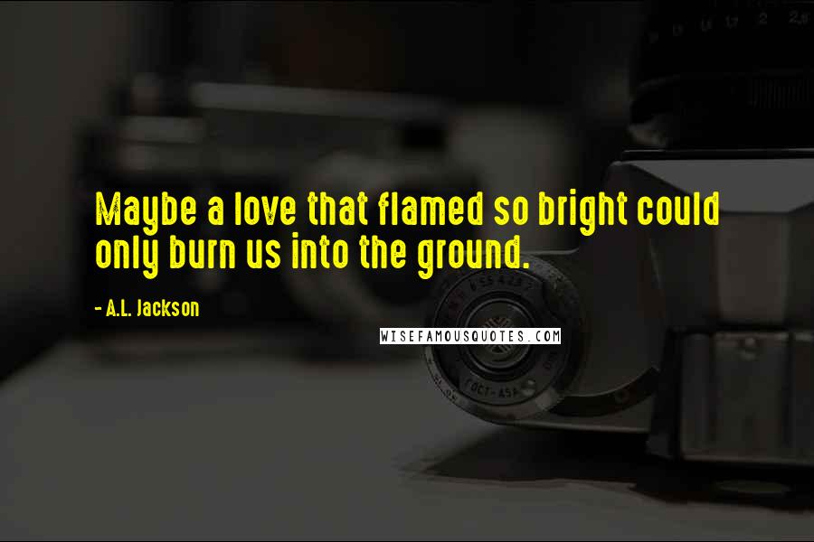 A.L. Jackson Quotes: Maybe a love that flamed so bright could only burn us into the ground.
