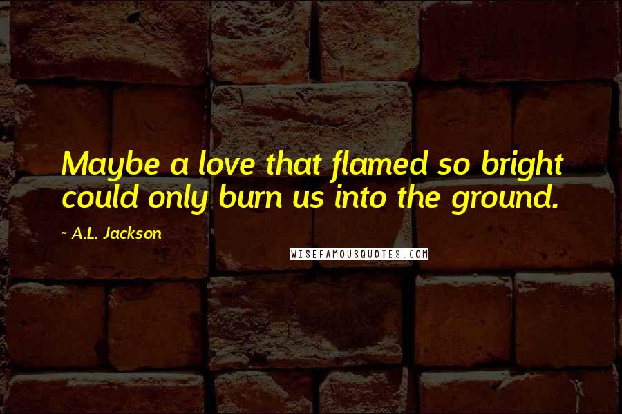 A.L. Jackson Quotes: Maybe a love that flamed so bright could only burn us into the ground.