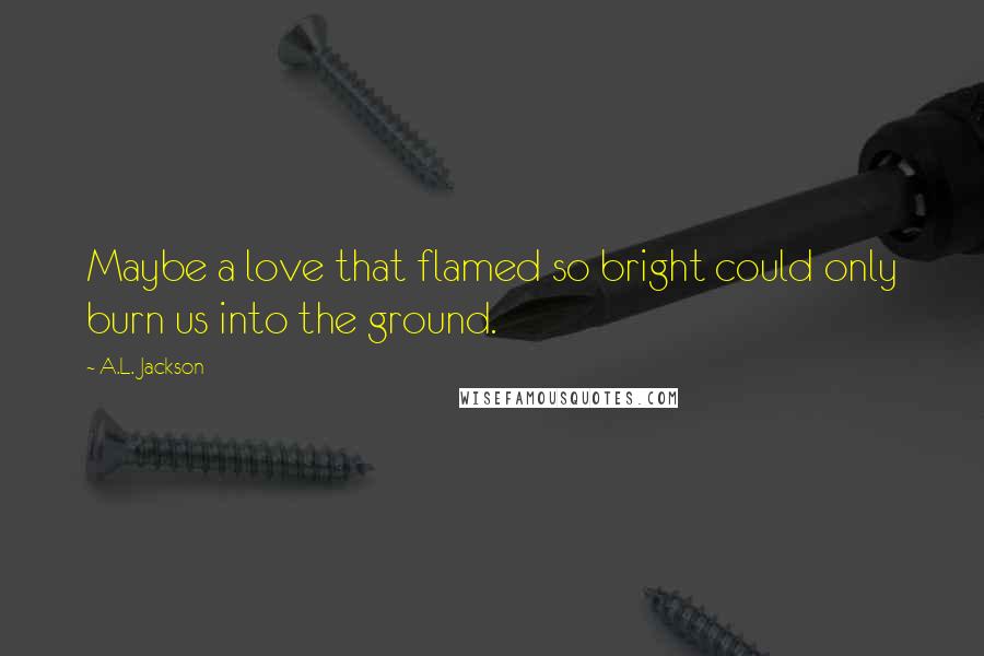 A.L. Jackson Quotes: Maybe a love that flamed so bright could only burn us into the ground.