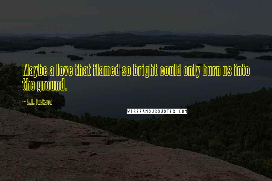 A.L. Jackson Quotes: Maybe a love that flamed so bright could only burn us into the ground.