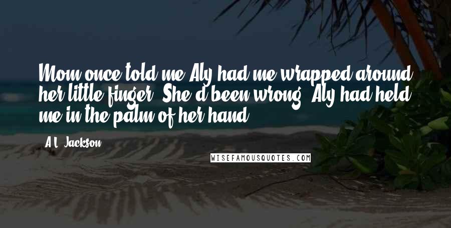 A.L. Jackson Quotes: Mom once told me Aly had me wrapped around her little finger. She'd been wrong. Aly had held me in the palm of her hand.