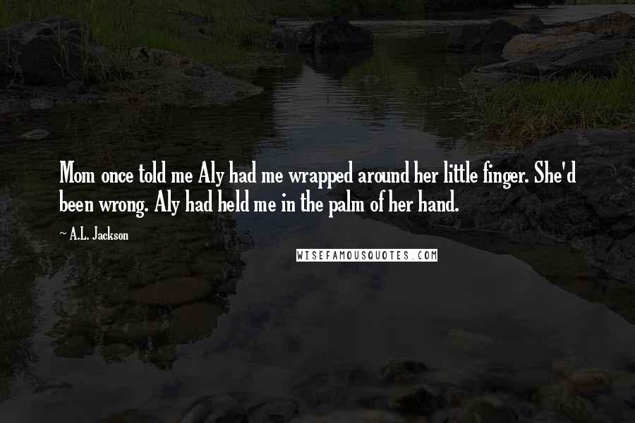 A.L. Jackson Quotes: Mom once told me Aly had me wrapped around her little finger. She'd been wrong. Aly had held me in the palm of her hand.