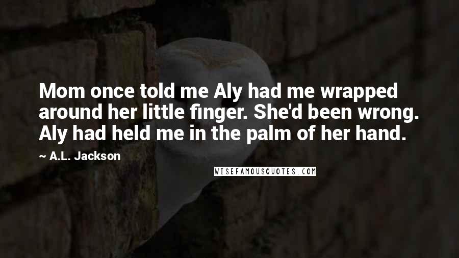 A.L. Jackson Quotes: Mom once told me Aly had me wrapped around her little finger. She'd been wrong. Aly had held me in the palm of her hand.