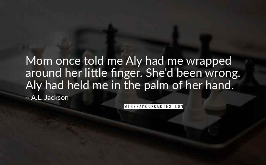 A.L. Jackson Quotes: Mom once told me Aly had me wrapped around her little finger. She'd been wrong. Aly had held me in the palm of her hand.