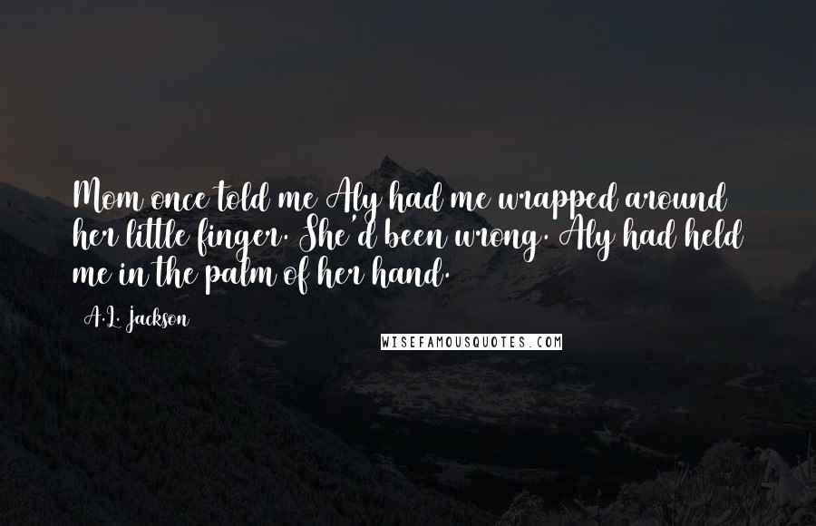 A.L. Jackson Quotes: Mom once told me Aly had me wrapped around her little finger. She'd been wrong. Aly had held me in the palm of her hand.