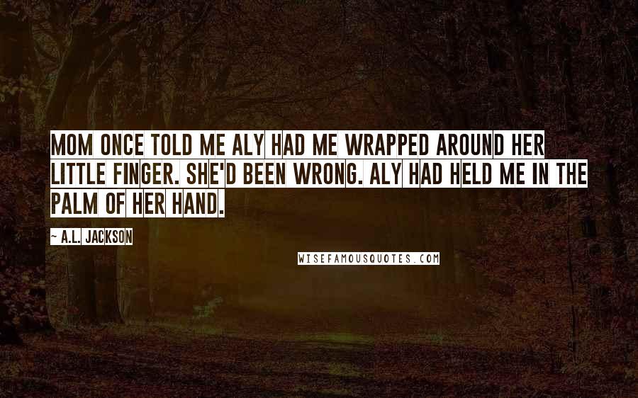 A.L. Jackson Quotes: Mom once told me Aly had me wrapped around her little finger. She'd been wrong. Aly had held me in the palm of her hand.