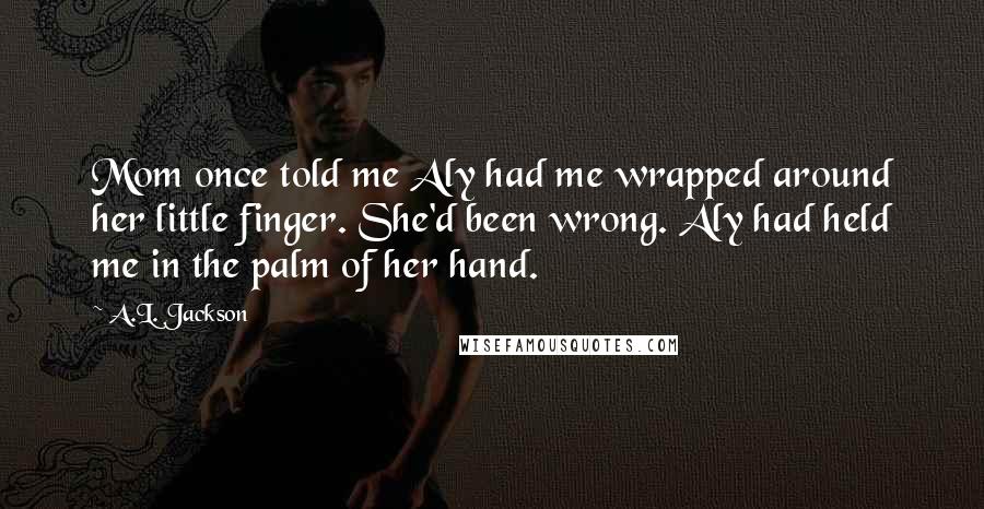 A.L. Jackson Quotes: Mom once told me Aly had me wrapped around her little finger. She'd been wrong. Aly had held me in the palm of her hand.