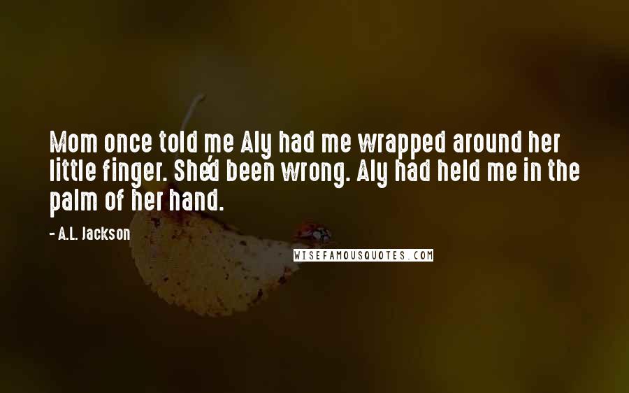 A.L. Jackson Quotes: Mom once told me Aly had me wrapped around her little finger. She'd been wrong. Aly had held me in the palm of her hand.